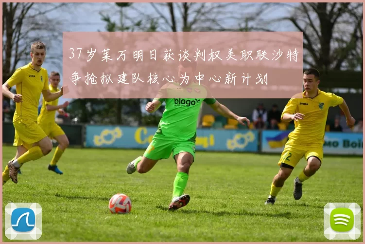37岁莱万明日获谈判权美职联沙特争抢拟建队核心为中心新计划